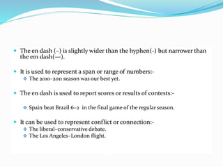  The en dash (–) is slightly wider than the hyphen(-) but narrower than
the em dash(—).
 It is used to represent a span or range of numbers:-
 The 2010–2011 season was our best yet.
 The en dash is used to report scores or results of contests:-
 Spain beat Brazil 6–2 in the final game of the regular season.
 It can be used to represent conflict or connection:-
 The liberal–conservative debate.
 The Los Angeles–London flight.
 