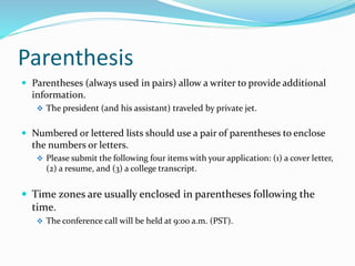 Parenthesis
 Parentheses (always used in pairs) allow a writer to provide additional
information.
 The president (and his assistant) traveled by private jet.
 Numbered or lettered lists should use a pair of parentheses to enclose
the numbers or letters.
 Please submit the following four items with your application: (1) a cover letter,
(2) a resume, and (3) a college transcript.
 Time zones are usually enclosed in parentheses following the
time.
 The conference call will be held at 9:00 a.m. (PST).
 