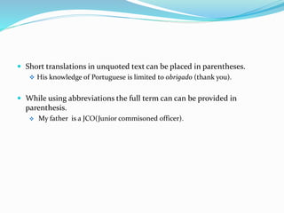  Short translations in unquoted text can be placed in parentheses.
 His knowledge of Portuguese is limited to obrigado (thank you).
 While using abbreviations the full term can can be provided in
parenthesis.
 My father is a JCO(Junior commisoned officer).
 