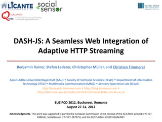DASH-JS: A Seamless Web Integration of
         Adaptive HTTP Streaming
      Benjamin Rainer, Stefan Lederer, Christopher Müller, and Christian Timmerer


Alpen-Adria-Universität Klagenfurt (AAU)  Faculty of Technical Sciences (TEWI)  Department of Information
         Technology (ITEC)  Multimedia Communication (MMC)  Sensory Experience Lab (SELab)
                         http://research.timmerer.com  http://blog.timmerer.com 
                    http://dash.itec.aau.at/mailto:christian.timmerer@itec.uni-klu.ac.at


                                       EUSIPCO 2012, Bucharest, Romania
                                              August 27-31, 2012
Acknowledgments. This work was supported in part by the European Commission in the context of the ALICANTE project (FP7-ICT-
                      248652), SocialSensor (FP7-ICT-287975), and the COST Action IC1003 QUALINET.
 