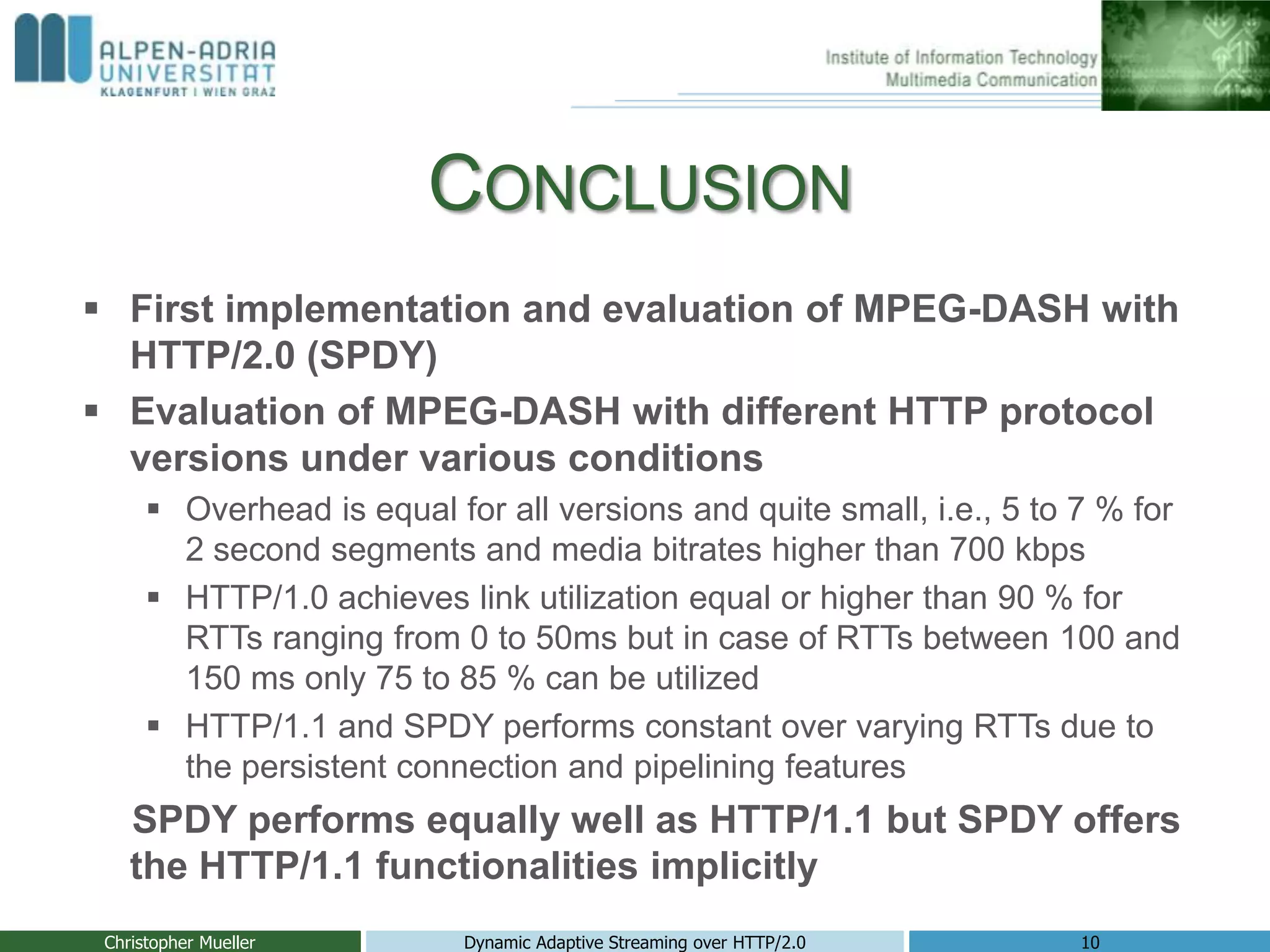 CONCLUSION
 First implementation and evaluation of MPEG-DASH with
HTTP/2.0 (SPDY)
 Evaluation of MPEG-DASH with different HTTP protocol
versions under various conditions
 Overhead is equal for all versions and quite small, i.e., 5 to 7 % for
2 second segments and media bitrates higher than 700 kbps
 HTTP/1.0 achieves link utilization equal or higher than 90 % for
RTTs ranging from 0 to 50ms but in case of RTTs between 100 and
150 ms only 75 to 85 % can be utilized
 HTTP/1.1 and SPDY performs constant over varying RTTs due to
the persistent connection and pipelining features
SPDY performs equally well as HTTP/1.1 but SPDY offers
the HTTP/1.1 functionalities implicitly
Christopher Mueller Dynamic Adaptive Streaming over HTTP/2.0 10
 