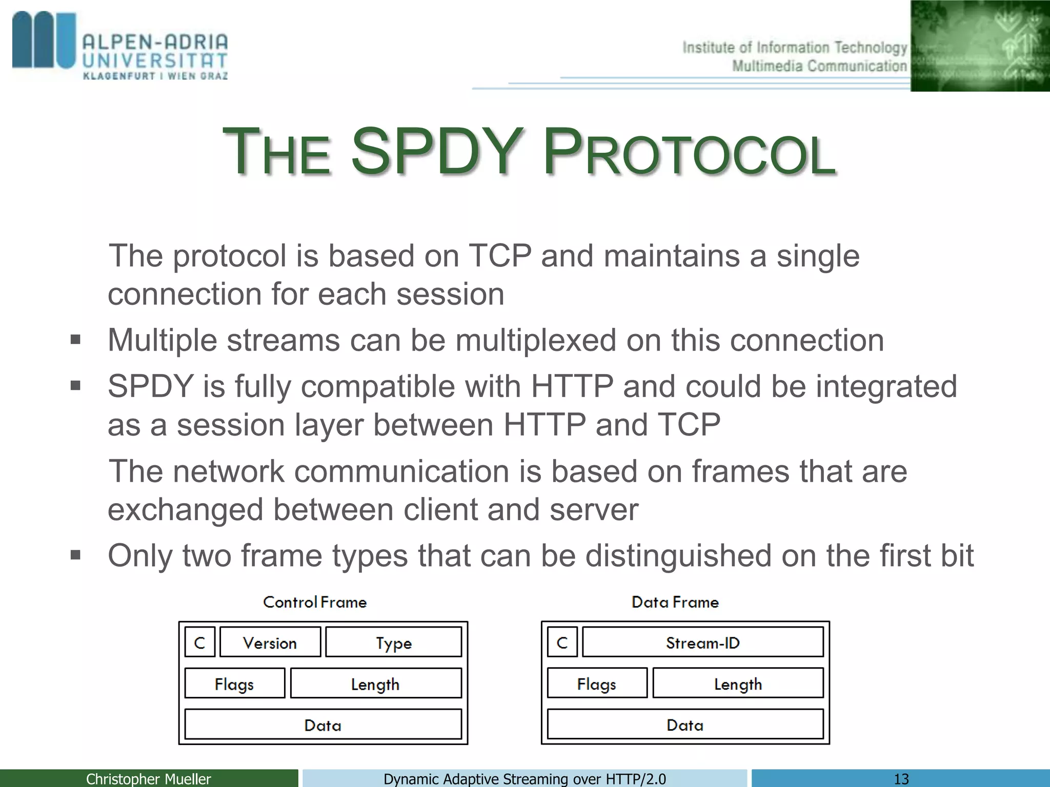 THE SPDY PROTOCOL
The protocol is based on TCP and maintains a single
connection for each session
 Multiple streams can be multiplexed on this connection
 SPDY is fully compatible with HTTP and could be integrated
as a session layer between HTTP and TCP
The network communication is based on frames that are
exchanged between client and server
 Only two frame types that can be distinguished on the first bit
Christopher Mueller Dynamic Adaptive Streaming over HTTP/2.0 13
 
