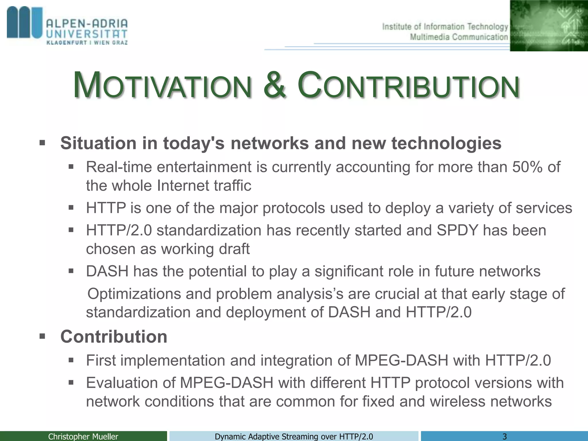 MOTIVATION & CONTRIBUTION
Christopher Mueller Dynamic Adaptive Streaming over HTTP/2.0 3
 Situation in today's networks and new technologies
 Real-time entertainment is currently accounting for more than 50% of
the whole Internet traffic
 HTTP is one of the major protocols used to deploy a variety of services
 HTTP/2.0 standardization has recently started and SPDY has been
chosen as working draft
 DASH has the potential to play a significant role in future networks
Optimizations and problem analysis’s are crucial at that early stage of
standardization and deployment of DASH and HTTP/2.0
 Contribution
 First implementation and integration of MPEG-DASH with HTTP/2.0
 Evaluation of MPEG-DASH with different HTTP protocol versions with
network conditions that are common for fixed and wireless networks
 