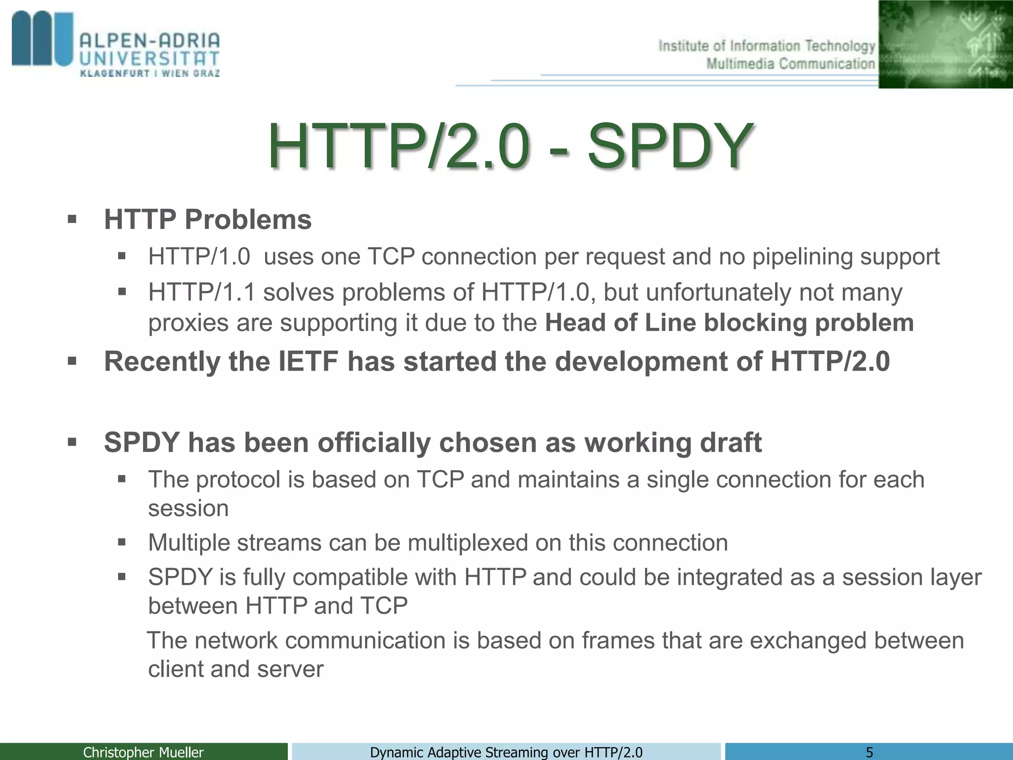 HTTP/2.0 - SPDY
 HTTP Problems
 HTTP/1.0 uses one TCP connection per request and no pipelining support
 HTTP/1.1 solves problems of HTTP/1.0, but unfortunately not many
proxies are supporting it due to the Head of Line blocking problem
 Recently the IETF has started the development of HTTP/2.0
 SPDY has been officially chosen as working draft
 The protocol is based on TCP and maintains a single connection for each
session
 Multiple streams can be multiplexed on this connection
 SPDY is fully compatible with HTTP and could be integrated as a session layer
between HTTP and TCP
The network communication is based on frames that are exchanged between
client and server
Christopher Mueller Dynamic Adaptive Streaming over HTTP/2.0 5
 