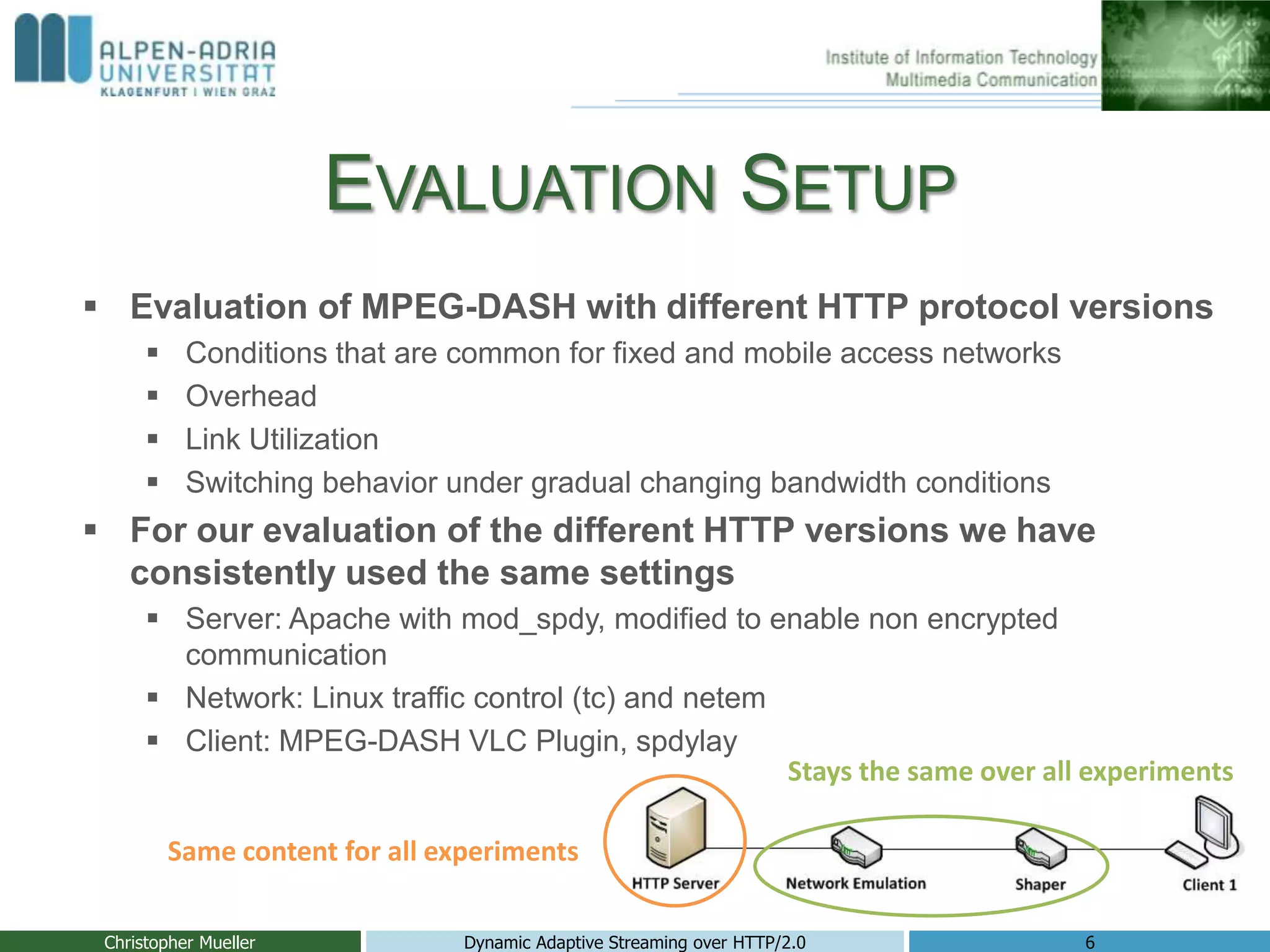EVALUATION SETUP
 Evaluation of MPEG-DASH with different HTTP protocol versions
 Conditions that are common for fixed and mobile access networks
 Overhead
 Link Utilization
 Switching behavior under gradual changing bandwidth conditions
 For our evaluation of the different HTTP versions we have
consistently used the same settings
 Server: Apache with mod_spdy, modified to enable non encrypted
communication
 Network: Linux traffic control (tc) and netem
 Client: MPEG-DASH VLC Plugin, spdylay
Christopher Mueller Dynamic Adaptive Streaming over HTTP/2.0 6
Stays the same over all experiments
Same content for all experiments
 
