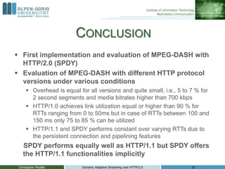 CONCLUSION
 First implementation and evaluation of MPEG-DASH with
HTTP/2.0 (SPDY)
 Evaluation of MPEG-DASH with different HTTP protocol
versions under various conditions
 Overhead is equal for all versions and quite small, i.e., 5 to 7 % for
2 second segments and media bitrates higher than 700 kbps
 HTTP/1.0 achieves link utilization equal or higher than 90 % for
RTTs ranging from 0 to 50ms but in case of RTTs between 100 and
150 ms only 75 to 85 % can be utilized
 HTTP/1.1 and SPDY performs constant over varying RTTs due to
the persistent connection and pipelining features
SPDY performs equally well as HTTP/1.1 but SPDY offers
the HTTP/1.1 functionalities implicitly
Christopher Mueller Dynamic Adaptive Streaming over HTTP/2.0 10
 