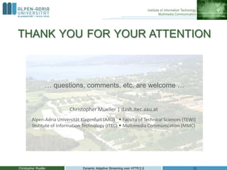 THANK YOU FOR YOUR ATTENTION
… questions, comments, etc. are welcome …
Christopher Mueller Dynamic Adaptive Streaming over HTTP/2.0 11
Christopher Mueller | dash.itec.aau.at
Alpen-Adria Universität Klagenfurt (AAU)  Faculty of Technical Sciences (TEWI)
Institute of Information Technology (ITEC)  Multimedia Communication (MMC)
 