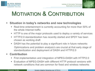 MOTIVATION & CONTRIBUTION
Christopher Mueller Dynamic Adaptive Streaming over HTTP/2.0 3
 Situation in today's networks and new technologies
 Real-time entertainment is currently accounting for more than 50% of
the whole Internet traffic
 HTTP is one of the major protocols used to deploy a variety of services
 HTTP/2.0 standardization has recently started and SPDY has been
chosen as working draft
 DASH has the potential to play a significant role in future networks
Optimizations and problem analysis’s are crucial at that early stage of
standardization and deployment of DASH and HTTP/2.0
 Contribution
 First implementation and integration of MPEG-DASH with HTTP/2.0
 Evaluation of MPEG-DASH with different HTTP protocol versions with
network conditions that are common for fixed and wireless networks
 