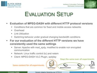 EVALUATION SETUP
 Evaluation of MPEG-DASH with different HTTP protocol versions
 Conditions that are common for fixed and mobile access networks
 Overhead
 Link Utilization
 Switching behavior under gradual changing bandwidth conditions
 For our evaluation of the different HTTP versions we have
consistently used the same settings
 Server: Apache with mod_spdy, modified to enable non encrypted
communication
 Network: Linux traffic control (tc) and netem
 Client: MPEG-DASH VLC Plugin, spdylay
Christopher Mueller Dynamic Adaptive Streaming over HTTP/2.0 6
Stays the same over all experiments
Same content for all experiments
 
