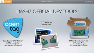 DASH7 Conﬁdential                      www.dash7.org




                DASH7 OFFICIAL DEV TOOLS

                            TI CC430 & Kit
                             msp430.com




Open Source DASH7 Library                        STM32 “SmartSensor” Kit:
   for Microcontrollers                               STMicro & Arira
 opentag.sourceforge.net                          ariradesign.com/hdk.php
 