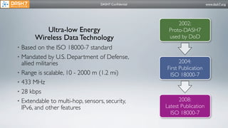 DASH7 Conﬁdential                        www.dash7.org




                                                          2002:
          Ultra-low Energy                            Proto-DASH7
       Wireless Data Technology                       used by DoD
• Based on the ISO 18000-7 standard
• Mandated by U.S. Department of Defense,
  allied militaries                                        2004:
                                                     First Publication
• Range is scalable, 10 - 2000 m (1.2 mi)              ISO 18000-7
• 433 MHz
• 28 kbps
• Extendable to multi-hop, sensors, security,              2008:
  IPv6, and other features                           Latest Publication
                                                       ISO 18000-7
 