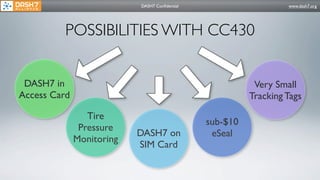 DASH7 Conﬁdential                      www.dash7.org




          POSSIBILITIES WITH CC430


 DASH7 in                                                 Very Small
Access Card                                              Tracking Tags

                 Tire
                                               sub-$10
               Pressure
                           DASH7 on             eSeal
              Monitoring
                           SIM Card
 