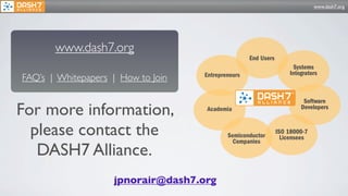 www.dash7.org




       www.dash7.org
                                                    End Users
                                                                     Systems
                                                                    Integrators
FAQ’s | Whitepapers | How to Join   Entrepreneurs



                                                                         Software
For more information,               Academia                            Developers


  please contact the                        Semiconductor
                                              Companies
                                                                ISO 18000-7
                                                                  Licensees

   DASH7 Alliance.
                    jpnorair@dash7.org
 