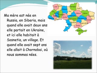 Ma mère est née en Russia, en Siberia, mais quand elle avait deux ans elle partait en Ukraine, et ici elle habitait à Sosnetia, un village. Et quand elle avait sept ans elle allait à Chornobai, où nous sommes nées.  