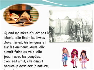 Quand ma mère n’allait pas à l’école, elle lisait les livres d’aventures, historiques et sur les animaux. Aussi elle aimait faire du vélo, elle jouait avec les poupées, avec ses amis, elle aimait beaucoup dessiner la nature, les animaux… 