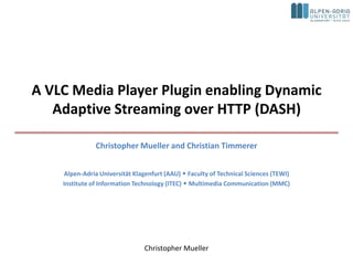 A VLC Media Player Plugin enabling Dynamic
   Adaptive Streaming over HTTP (DASH)

               Christopher Mueller and Christian Timmerer


    Alpen-Adria Universität Klagenfurt (AAU)  Faculty of Technical Sciences (TEWI)
    Institute of Information Technology (ITEC)  Multimedia Communication (MMC)




                                Christopher Mueller
 