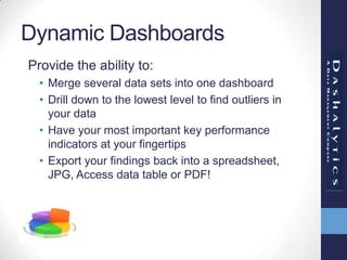 Dynamic Dashboards
Provide the ability to:
• Merge several data sets into one dashboard
• Drill down to the lowest level to find outliers in
your data
• Have your most important key performance
indicators at your fingertips
• Export your findings back into a spreadsheet,
JPG, Access data table or PDF!
 