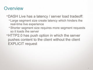 2
Overview
DASH Live has a latency / server load tradeoff:
Large segment size create latency which hinders the
real-time live experience
Shorter segment size requires more segment requests
so it loads the server
HTTP2.0 has push option in which the server
pushes content to the client without the client
EXPLICIT request
 