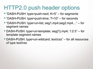 4
HTTP2.0 push header options
 “DASH-PUSH: type=push-next; K=5” – for segments
 “DASH-PUSH: type=push-time; T=10” – for seconds
 “DASH-PUSH: type=uri-list; seg1.mp4;seg2.mp4…” – for
segment names
 DASH-PUSH: type=uri-template; seg{1}.mp4; 1:2:3” – for
template segment names
 DASH-PUSH: type=uri-wildcard; text/css” – for all resources
of type text/css
 