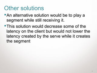 5
Other solutions
An alternative solution would be to play a
segment while still receiving it.
This solution would decrease some of the
latency on the client but would not lower the
latency created by the serve while it creates
the segment
 