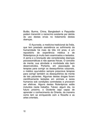 Butão, Burma, China, Bangladesh e Paquistão
podem transmitir o raciocínio existente por detrás
do uso destas ervas no tratamento destas
doenças.

       O Ayurveda, a medicina tradicional da Índia,
que tem prestado assistência ao sofrimento da
humanidade há mais de três mil anos, é um
repositório de experiência médica e de
fitoterápicos já muito bem examinados e testados.
A asma e a bronquite são consideradas doenças
psicossomáticas e não apenas físicas. O conceito
de mente, sua atividade e morbidade são bem
desenvolvidos. Portanto, em associação às
terapias para corrigir os desequilíbrios corporais,
o médico ayurvédico sempre prescreve terapias
para corrigir também os desequilíbrios da mente
de tais pacientes. Algumas destas drogas foram
cientificamente testadas em animais e seres
humanos sob condições controladas e provaram
ser efetivas. Alguns destes fitoterápicos estão
incluídos neste trabalho. Talvez, algum dia, no
futuro próximo, o Ocidente seja capaz de
aprender o conhecimento do Oriente, da maneira
como tem se enriquecido com a filosofia e as
artes orientais.




10
 