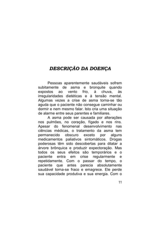 DESCRIÇÃO DA DOENÇA

      Pessoas aparentemente saudáveis sofrem
subitamente de asma e bronquite quando
expostos ao vento frio, à chuva, às
irregularidades dietéticas e à tensão mental.
Algumas vezes a crise de asma torna-se tão
aguda que o paciente não consegue caminhar ou
dormir e nem mesmo falar. Isto cria uma situação
de alarme entre seus parentes e familiares.
      A asma pode ser causada por alterações
nos pulmões, no coração, fígado e nos rins.
Apesar do fenomenal desenvolvimento nas
ciências médicas, o tratamento da asma tem
permanecido obscuro exceto por alguns
medicamentos paliativos sintomáticos. Drogas
poderosas têm sido descobertas para dilatar a
árvore brônquica e produzir expectoração. Mas
todos os seus efeitos são temporários e o
paciente entra em crise regularmente e
repetidamente. Com o passar do tempo, o
paciente que antes parecia absolutamente
saudável torna-se fraco e emagrece. Ele perde
sua capacidade produtiva e sua energia. Com o

                                              11
 