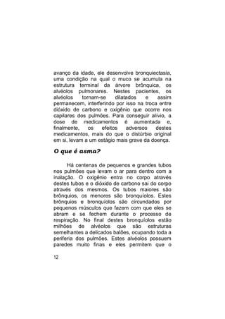 avanço da idade, ele desenvolve bronquiectasia,
uma condição na qual o muco se acumula na
estrutura terminal da árvore brônquica, os
alvéolos pulmonares. Nestes pacientes, os
alvéolos    tornam-se     dilatados   e    assim
permanecem, interferindo por isso na troca entre
dióxido de carbono e oxigênio que ocorre nos
capilares dos pulmões. Para conseguir alívio, a
dose de medicamentos é aumentada e,
finalmente,    os   efeitos    adversos   destes
medicamentos, mais do que o distúrbio original
em si, levam a um estágio mais grave da doença.

O que é asma?

      Há centenas de pequenos e grandes tubos
nos pulmões que levam o ar para dentro com a
inalação. O oxigênio entra no corpo através
destes tubos e o dióxido de carbono sai do corpo
através dos mesmos. Os tubos maiores são
brônquios, os menores são bronquíolos. Estes
brônquios e bronquíolos são circundados por
pequenos músculos que fazem com que eles se
abram e se fechem durante o processo de
respiração. No final destes bronquíolos estão
milhões de alvéolos que são estruturas
semelhantes a delicados balões, ocupando toda a
periferia dos pulmões. Estes alvéolos possuem
paredes muito finas e eles permitem que o

12
 