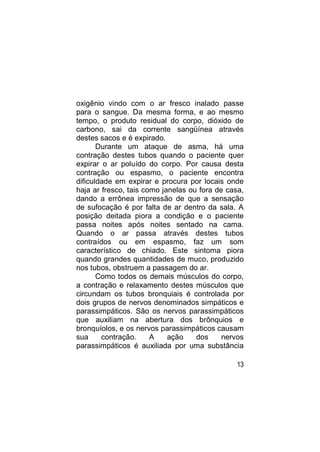 oxigênio vindo com o ar fresco inalado passe
para o sangue. Da mesma forma, e ao mesmo
tempo, o produto residual do corpo, dióxido de
carbono, sai da corrente sangüínea através
destes sacos e é expirado.
       Durante um ataque de asma, há uma
contração destes tubos quando o paciente quer
expirar o ar poluído do corpo. Por causa desta
contração ou espasmo, o paciente encontra
dificuldade em expirar e procura por locais onde
haja ar fresco, tais como janelas ou fora de casa,
dando a errônea impressão de que a sensação
de sufocação é por falta de ar dentro da sala. A
posição deitada piora a condição e o paciente
passa noites após noites sentado na cama.
Quando o ar passa através destes tubos
contraídos ou em espasmo, faz um som
característico de chiado. Este sintoma piora
quando grandes quantidades de muco, produzido
nos tubos, obstruem a passagem do ar.
       Como todos os demais músculos do corpo,
a contração e relaxamento destes músculos que
circundam os tubos bronquiais é controlada por
dois grupos de nervos denominados simpáticos e
parassimpáticos. São os nervos parassimpáticos
que auxiliam na abertura dos brônquios e
bronquíolos, e os nervos parassimpáticos causam
sua     contração.     A    ação    dos     nervos
parassimpáticos é auxiliada por uma substância

                                               13
 