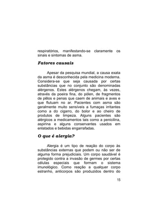 respiratórios, manifestando-se   claramente   os
sinais e sintomas de asma.

Fatores causais

      Apesar da pesquisa mundial, a causa exata
da asma é desconhecida pela medicina moderna.
Considera-se que seja causada por certas
substâncias que no conjunto são denominadas
alérgenos. Estes alérgenos chegam, às vezes,
através da poeira fina, do pólen, de fragmentos
de pêlos e penas que caem de animais e aves e
que flutuam no ar. Pacientes com asma são
geralmente muito sensíveis a fumaças irritantes
como a do cigarro, do bolor e ao cheiro de
produtos de limpeza. Alguns pacientes são
alérgicos a medicamentos tais como a penicilina,
aspirina e alguns conservantes usados em
enlatados e bebidas engarrafadas.

O que é alergia?

      Alergia é um tipo de reação do corpo às
substâncias externas que podem ou não ser de
alguma forma prejudiciais. Um corpo saudável é
protegido contra a invasão de germes por certas
células especiais que formam o sistema
imunológico. Como reação a qualquer corpo
estranho, anticorpos são produzidos dentro do

                                              15
 