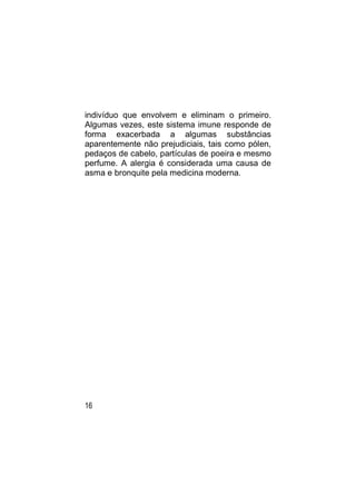 indivíduo que envolvem e eliminam o primeiro.
Algumas vezes, este sistema imune responde de
forma exacerbada a algumas substâncias
aparentemente não prejudiciais, tais como pólen,
pedaços de cabelo, partículas de poeira e mesmo
perfume. A alergia é considerada uma causa de
asma e bronquite pela medicina moderna.




16
 