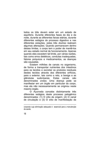 todos os três devem estar em um estado de
equilíbrio. Durante diferentes fases do dia e da
noite, durante as diferentes faixas etárias, durante
diferentes estágios do processo digestivo e nas
diferentes estações, estes três doshas realizam
algumas alterações. Quando permanecem dentro
destes limites, o corpo tem o poder de mantê-los
em seu estado normal de funcionamento. Apenas
quando eles excedem tal limite, por várias razões,
tais como erros dietéticos, condutas inadequadas,
fatores psíquicos e medicamentos, as doenças
são causadas.
      Existem milhões de canais no organismo,
de forma a transportar nutrientes dos intestinos
para os tecidos e excretar os produtos residuais
destes tecidos através dos diferentes orifícios,
para o exterior, tais como o reto, a bexiga e as
glândulas sudoríparas. Estes canais são
denominados srotas. Uma doença pode se
manifestar em um órgão em particular do corpo,
mas ela não necessariamente se originou neste
mesmo órgão.
      O Ayurveda concebe distintamente três
diferentes estágios deste processo patogênico
denominados: (1) O sítio de origem; (2) O canal
de circulação e (3) O sítio de manifestação da

corporais cuja eliminação adequada é essencial para a manutenção
da saúde.

18
 