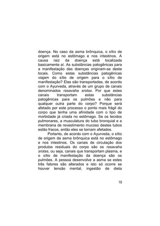 doença. No caso da asma brônquica, o sítio de
origem está no estômago e nos intestinos. A
causa raiz da doença está localizada
basicamente aí. As substâncias patogênicas para
a manifestação das doenças originam-se deste
locais. Como estas substâncias patogênicas
viajam do sítio de origem para o sítio de
manifestação? Elas são transportadas, de acordo
com o Ayurveda, através de um grupo de canais
denominados rasavaha srotas. Por que estes
canais      transportam      estas    substâncias
patogênicas para os pulmões e não para
qualquer outra parte do corpo? Porque será
afetado por este processo o ponto mais frágil do
corpo que tenha uma afinidade com o tipo de
morbidade já criada no estômago. Se os tecidos
pulmonares, a musculatura do tubo bronquial e a
membrana de revestimento mucoso destes tubos
estão fracos, então eles se tornam afetados.
      Portanto, de acordo com o Ayurveda, o sítio
de origem da asma brônquica está no estômago
e nos intestinos. Os canais de circulação dos
produtos residuais do corpo são os rasavaha
srotas, ou seja, canais que transportam plasma, e
o sítio de manifestação da doença são os
pulmões. A pessoa desenvolve a asma se estes
três fatores são alterados e isto só ocorre se
houver tensão mental, ingestão de dieta


                                               19
 