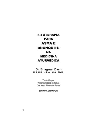 FITOTERAPIA
            PARA
          ASMA E
        BRONQUITE
            NA
         MEDICINA
        AYURVÉDICA


      Dr. Bhagwan Dash
    D.A.M.S., H.P.A., M.A., Ph.D.


              Traduzido por:
        Williams Ribeiro de Farias
       Dra. Yeda Ribeiro de Farias

         EDITORA CHAKPORI




2
 