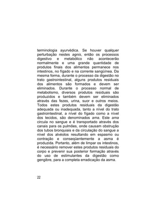 terminologia ayurvédica. Se houver qualquer
perturbação nestes agnis, então os processos
digestivo e metabólico não acontecerão
normalmente e uma grande quantidade de
produtos finais dos alimentos permanece nos
intestinos, no fígado e na corrente sangüínea. Da
mesma forma, durante o processo da digestão no
trato gastrointestinal, alguns produtos residuais
dos alimentos são formados e devem ser
eliminados. Durante o processo normal de
metabolismo, diversos produtos residuais são
produzidos e também devem ser eliminados
através das fezes, urina, suor e outros meios.
Todos estes produtos residuais da digestão
adequada ou inadequada, tanto a nível do trato
gastrointestinal, a nível do fígado como a nível
dos tecidos, são denominados ama. Este ama
circula no sangue e é transportado através dos
canais para os pulmões, onde causam obstrução
dos tubos bronquiais e da circulação do sangue a
nível dos alvéolos resultando em espasmo ou
contração e conseqüentemente a asma é
produzida. Portanto, além de limpar os intestinos,
é necessário remover estes produtos residuais do
corpo e prevenir sua posterior formação através
do uso de estimulantes da digestão como
gengibre, para a completa erradicação da asma.



22
 