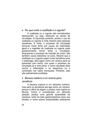  Por que evitar a coalhada e o iogurte?
      A coalhada ou o iogurte são considerados
abhisyandhi, ou seja, obstruem os canais de
circulação. O Ayurveda portanto, proíbe o uso de
coalhada ou iogurte à noite mesmo para pessoas
saudáveis. À noite, o processo de circulação
torna-se muito lento por causa da inatividade
geral e a ingestão da coalhada ou iogurte pode
posteriormente tornar lenta a circulação,
bloqueando o processo de nutrição do corpo. Isto
também causa distúrbios no sono. Mesmo que a
coalhada ou o iogurte sejam muito benéficos para
o estômago, eles agem como um veneno para os
pacientes com asma, nos quais o processo de
circulação já é mais lento, e como resultado disto
ocorre a inflamação e os espasmos ou a
constrição nos tubos bronquiais. Portanto, eles
são estritamente proibidos.

 Banana madura é um veneno para
asmáticos
      A banana madura é um alimento nutritivo,
mas para os asmáticos ela age como um veneno,
porque é difícil de digerir e produz mais kapha ou
fleuma. Como é considerada um alimento
pesado, produz uma grande quantidade de
resíduos, tanto do trato gastrointestinal como nos
tecidos; e como possui propriedades produtoras

24
 