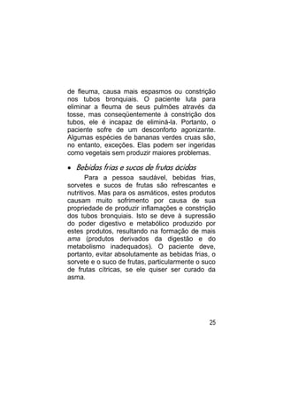 de fleuma, causa mais espasmos ou constrição
nos tubos bronquiais. O paciente luta para
eliminar a fleuma de seus pulmões através da
tosse, mas conseqüentemente à constrição dos
tubos, ele é incapaz de eliminá-la. Portanto, o
paciente sofre de um desconforto agonizante.
Algumas espécies de bananas verdes cruas são,
no entanto, exceções. Elas podem ser ingeridas
como vegetais sem produzir maiores problemas.

 Bebidas frias e sucos de frutas ácidas
       Para a pessoa saudável, bebidas frias,
sorvetes e sucos de frutas são refrescantes e
nutritivos. Mas para os asmáticos, estes produtos
causam muito sofrimento por causa de sua
propriedade de produzir inflamações e constrição
dos tubos bronquiais. Isto se deve à supressão
do poder digestivo e metabólico produzido por
estes produtos, resultando na formação de mais
ama (produtos derivados da digestão e do
metabolismo inadequados). O paciente deve,
portanto, evitar absolutamente as bebidas frias, o
sorvete e o suco de frutas, particularmente o suco
de frutas cítricas, se ele quiser ser curado da
asma.




                                               25
 