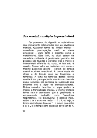 Paz mental, condição imprescindível

       Os processos de digestão e metabolismo
são intimamente relacionados com as atividades
mentais. Qualquer forma de tensão mental –
ansiedade, preocupação, medo e stress
emocional – afeta tanto a digestão como o
metabolismo. Este fator, no atual estado da
sociedade civilizada, é geralmente ignorado. As
pessoas são levadas a acreditar que a mente é
inteiramente diferente do corpo, e isto não é
correto. Quase todos os pacientes com asma –
mesmo pacientes jovens – sofrem de tensão
mental e stress emocional. A causa exata do
stress e da tensão deve ser localizada e
removida. A falha na remoção destes fatores
resultará em que o paciente viverá com crises de
asma, seguidas por períodos de supressão dos
sintomas sob a ação de broncodilatadores.
Muitos métodos descritos no yoga ajudam a
manter a tranqüilidade mental. O melhor método
talvez seja o pranayama que é geralmente e
erroneamente      traduzido  como     “exercícios
respiratórios”. No pranayama, a pessoa inala,
retém o ar e exala na razão 1 : 2 : 4, ou seja, o
tempo de inalação deve ser 1, o tempo para reter
o ar é 2 e o tempo para exalação deve ser de 4.

26
 