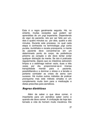 Esta é a regra geralmente seguida. Há, no
entanto, muitas exceções que podem ser
aprendidas de um yogi experiente. Dependendo
do vigor do paciente, isto por ser feito por um,
dois e quatro minutos ou por dois, quatro e oito
minutos. Durante este processo, no qual cada
etapa é conhecida na terminologia yogi como
puraka, kumbhaka e recaka pranayama, a mente
do paciente deve concentrar-se em um
determinado ponto do corpo, de preferência
próximo ao coração e ele deve tentar evitar
qualquer distração da mente. Se isto é praticado
regularmente, depois que os intestinos estiverem
limpos e o estômago estiver vazio, duas a três
vezes por dia, proporcionar-se-á imensa
tranqüilidade     mental   para    o    paciente,
possibilitando-o a dominar o stress e a tensão e
portanto combater as crises de asma com
sucesso. Há muitos outros métodos de praticar
pranayama mas este método simples é um
complemento muito bom para a medicação e
dietas prescritas para asmáticos.

Regras dietéticas

     Além de saber o que deve comer, é
importante para um asmático saber como e
quando ele deve comer. A civilização de hoje tem
tornado a vida do homem muito mecânica. Ele

                                               27
 