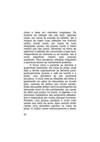 come e bebe em intervalos irregulares. Os
horários de refeição não são fixos. Algumas
vezes, por causa da pressão do trabalho, ele é
incapaz de ingerir suas refeições nos horários
certos; outras vezes, por causa de suas
obrigações sociais, ele precisa comer e beber
mesmo que não queira. Alimentos na forma de
aperitivos e bebidas são consumidos a toda hora,
independente do momento ou da ocasião. Isto é
muito     prejudicial, mesmo     para     pessoas
saudáveis. Para asmáticos, refeições irregulares
e aperitivos devem ser estritamente proibidos.
      A forma como o paciente se alimenta é
igualmente importante. Na mesa de jantar, onde
toda a família supostamente se alimenta junto,
particularmente durante o café da manhã e o
jantar, uma atmosfera de paz raramente
prevalece. O local onde as refeições são feitas é
geralmente um palco de discussões no mundo
todo, variando da política aos crimes sociais.
Estas discussões afetam tanto os participantes da
discussão como os não participantes, por causa
do efeito que produz na mente. A digestão e os
processos metabólicos são seriamente afetados.
Isto é responsável por muitas doenças humanas.
Portanto, uma pessoa saudável e muito mais
aquela que sofre de asma, deve sempre tentar
manter uma atmosfera pacífica na mesa de
jantar. É melhor comer silenciosamente e deixar

28
 