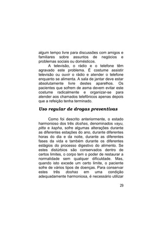 algum tempo livre para discussões com amigos e
familiares sobre assuntos de negócios e
problemas sociais ou domésticos.
      A televisão, o rádio e o telefone têm
agravado este problema. É costume assistir
televisão ou ouvir o rádio e atender o telefone
enquanto se alimenta. A sala de jantar deve estar
absolutamente livre destes aparelhos. Os
pacientes que sofrem de asma devem evitar este
costume radicalmente e organizar-se para
atender aos chamados telefônicos apenas depois
que a refeição tenha terminado.

Uso regular de drogas preventivas

      Como foi descrito anteriormente, o estado
harmonioso dos três doshas, denominados vayu,
pitta e kapha, sofre algumas alterações durante
as diferentes estações do ano, durante diferentes
horas do dia e da noite, durante as diferentes
fases da vida e também durante os diferentes
estágios do processo digestivo do alimento. Se
estes distúrbios são conservados dentro de
certos limites, o corpo tem o poder de restaurar a
normalidade sem qualquer dificuldade. Mas,
quando isto excede um certo limite, o paciente
sofre de vários tipos de doenças. Para conservar
estes     três   doshas    em    uma     condição
adequadamente harmoniosa, é necessário utilizar

                                               29
 