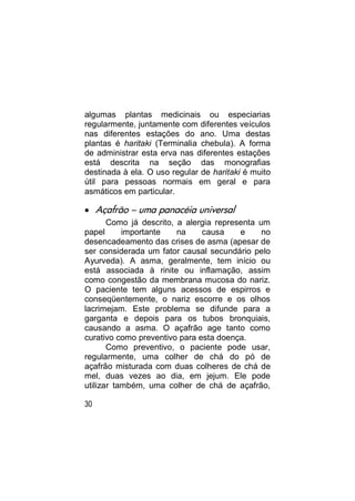 algumas plantas medicinais ou especiarias
regularmente, juntamente com diferentes veículos
nas diferentes estações do ano. Uma destas
plantas é haritaki (Terminalia chebula). A forma
de administrar esta erva nas diferentes estações
está descrita na seção das monografias
destinada à ela. O uso regular de haritaki é muito
útil para pessoas normais em geral e para
asmáticos em particular.

 Açafrão – uma panacéia universal
       Como já descrito, a alergia representa um
papel      importante    na    causa     e     no
desencadeamento das crises de asma (apesar de
ser considerada um fator causal secundário pelo
Ayurveda). A asma, geralmente, tem início ou
está associada à rinite ou inflamação, assim
como congestão da membrana mucosa do nariz.
O paciente tem alguns acessos de espirros e
conseqüentemente, o nariz escorre e os olhos
lacrimejam. Este problema se difunde para a
garganta e depois para os tubos bronquiais,
causando a asma. O açafrão age tanto como
curativo como preventivo para esta doença.
       Como preventivo, o paciente pode usar,
regularmente, uma colher de chá do pó de
açafrão misturada com duas colheres de chá de
mel, duas vezes ao dia, em jejum. Ele pode
utilizar também, uma colher de chá de açafrão,

30
 