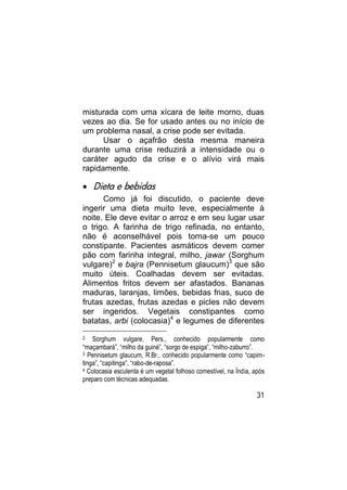 misturada com uma xícara de leite morno, duas
vezes ao dia. Se for usado antes ou no início de
um problema nasal, a crise pode ser evitada.
      Usar o açafrão desta mesma maneira
durante uma crise reduzirá a intensidade ou o
caráter agudo da crise e o alívio virá mais
rapidamente.

 Dieta e bebidas
      Como já foi discutido, o paciente deve
ingerir uma dieta muito leve, especialmente à
noite. Ele deve evitar o arroz e em seu lugar usar
o trigo. A farinha de trigo refinada, no entanto,
não é aconselhável pois torna-se um pouco
constipante. Pacientes asmáticos devem comer
pão com farinha integral, milho, jawar (Sorghum
vulgare)2 e bajra (Pennisetum glaucum)3 que são
muito úteis. Coalhadas devem ser evitadas.
Alimentos fritos devem ser afastados. Bananas
maduras, laranjas, limões, bebidas frias, suco de
frutas azedas, frutas azedas e picles não devem
ser ingeridos. Vegetais constipantes como
batatas, arbi (colocasia)4 e legumes de diferentes
2   Sorghum vulgare, Pers., conhecido popularmente como
“maçambará”, “milho da guiné”, “sorgo de espiga”, “milho-zaburro”.
3 Pennisetum glaucum, R.Br., conhecido popularmente como “capim-

tinga”, “capitinga”, “rabo-de-raposa”.
4 Colocasia esculenta é um vegetal folhoso comestível, na Índia, após

preparo com técnicas adequadas.

                                                                  31
 
