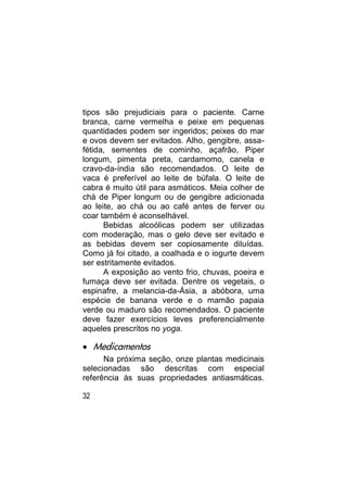 tipos são prejudiciais para o paciente. Carne
branca, carne vermelha e peixe em pequenas
quantidades podem ser ingeridos; peixes do mar
e ovos devem ser evitados. Alho, gengibre, assa-
fétida, sementes de cominho, açafrão, Piper
longum, pimenta preta, cardamomo, canela e
cravo-da-índia são recomendados. O leite de
vaca é preferível ao leite de búfala. O leite de
cabra é muito útil para asmáticos. Meia colher de
chá de Piper longum ou de gengibre adicionada
ao leite, ao chá ou ao café antes de ferver ou
coar também é aconselhável.
      Bebidas alcoólicas podem ser utilizadas
com moderação, mas o gelo deve ser evitado e
as bebidas devem ser copiosamente diluídas.
Como já foi citado, a coalhada e o iogurte devem
ser estritamente evitados.
      A exposição ao vento frio, chuvas, poeira e
fumaça deve ser evitada. Dentre os vegetais, o
espinafre, a melancia-da-Ásia, a abóbora, uma
espécie de banana verde e o mamão papaia
verde ou maduro são recomendados. O paciente
deve fazer exercícios leves preferencialmente
aqueles prescritos no yoga.

 Medicamentos
      Na próxima seção, onze plantas medicinais
selecionadas são descritas com especial
referência às suas propriedades antiasmáticas.

32
 