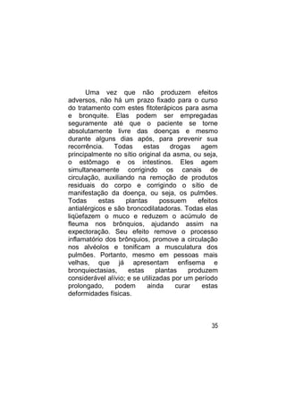 Uma vez que não produzem efeitos
adversos, não há um prazo fixado para o curso
do tratamento com estes fitoterápicos para asma
e bronquite. Elas podem ser empregadas
seguramente até que o paciente se torne
absolutamente livre das doenças e mesmo
durante alguns dias após, para prevenir sua
recorrência.    Todas     estas      drogas    agem
principalmente no sítio original da asma, ou seja,
o estômago e os intestinos. Eles agem
simultaneamente corrigindo os canais de
circulação, auxiliando na remoção de produtos
residuais do corpo e corrigindo o sítio de
manifestação da doença, ou seja, os pulmões.
Todas      estas    plantas      possuem      efeitos
antialérgicos e são broncodilatadoras. Todas elas
liqüefazem o muco e reduzem o acúmulo de
fleuma nos brônquios, ajudando assim na
expectoração. Seu efeito remove o processo
inflamatório dos brônquios, promove a circulação
nos alvéolos e tonificam a musculatura dos
pulmões. Portanto, mesmo em pessoas mais
velhas, que já apresentam enfisema e
bronquiectasias,     estas      plantas    produzem
considerável alívio; e se utilizadas por um período
prolongado,      podem      ainda      curar   estas
deformidades físicas.



                                                  35
 