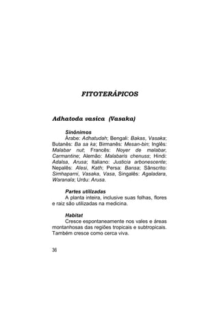 FITOTERÁPICOS


Adhatoda vasica (Vasaka)

     Sinônimos
     Árabe: Adhatudah; Bengali: Bakas, Vasaka;
Butanês: Ba sa ka; Birmanês: Mesan-bin; Inglês:
Malabar nut; Francês: Noyer de malabar,
Carmantine; Alemão: Malabaris chenuss; Hindi:
Adalsa, Arusa; Italiano: Justicia arbonescente;
Nepalês: Alesi, Kath; Persa: Bansa; Sânscrito:
Simhaparni, Vasaka, Vasa, Singalês: Agaladara,
Waranala; Urdu: Arusa.

      Partes utilizadas
      A planta inteira, inclusive suas folhas, flores
e raiz são utilizadas na medicina.

     Habitat
     Cresce espontaneamente nos vales e áreas
montanhosas das regiões tropicais e subtropicais.
Também cresce como cerca viva.


36
 