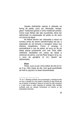 Vasaka (Adhatoda vasica) é utilizada na
forma de pasta, suco, pó, decocção, xarope,
ghee6 medicinal (ghrta) e vinho medicinal (arista).
Como suas folhas não são suculentas, deve ser
adicionado na preparação da pasta ou do suco
um pouco de água.
      As folhas devem ser colocadas a secar na
sombra antes de serem transformadas em pó; a
exposição ao sol durante a secagem reduz sua
eficácia terapêutica. Como é amarga, é
aconselhável o uso da pasta, do suco ou do pó
desta planta juntamente com mel. Para obter
melhores resultados em casos de tosse e
sintomas da asma, o pó de Piper longum (2 g.) ou
o suco de gengibre (2 ml.) devem ser
adicionados.

     Dose
     Pasta, suco ou pó: Uma colher de chá (5 ml.
ou 5 g.), três vezes ao dia, com igual quantidade
de mel ou açúcar é a dose recomendada.



6N. do T.: Manteiga purificada. Na sua preparação, a manteiga de leite
de vaca é colocada em uma panela e aquecida em fogo brando até
que se derreta. A manteiga é coada em um pano fino (tipo musselina)
e a parte branca é assim separada da manteiga. Esta manteiga
purificada pode ser utilizada normalmente na culinária ou nas
preparações medicinais.

                                                                   39
 