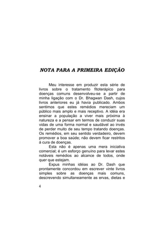 NOTA PARA A PRIMEIRA EDIÇÃO

      Meu interesse em produzir esta série de
livros sobre o tratamento fitoterápico para
doenças comuns desenvolveu-se a partir de
minha ligação com o Dr. Bhagwan Dash, cujos
livros anteriores eu já havia publicado. Ambos
sentimos que estes remédios mereciam um
público mais amplo e mais receptivo. A idéia era
ensinar a população a viver mais próxima à
natureza e a pensar em termos de conduzir suas
vidas de uma forma normal e saudável ao invés
de perder muito de seu tempo tratando doenças.
Os remédios, em seu sentido verdadeiro, devem
promover a boa saúde; não devem ficar restritos
à cura de doenças.
      Esta não é apenas uma mera iniciativa
comercial; é um esforço genuíno para levar estes
notáveis remédios ao alcance de todos, onde
quer que estejam.
      Expus minhas idéias ao Dr. Dash que
prontamente concordou em escrever vinte livros
simples sobre as doenças mais comuns,
descrevendo simultaneamente as ervas, dietas e

4
 
