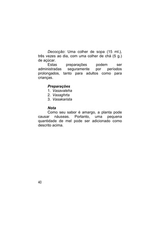 Decocção: Uma colher de sopa (15 ml.),
três vezes ao dia, com uma colher de chá (5 g.)
de açúcar.
      Estas     preparações     podem       ser
administradas    seguramente    por   períodos
prolongados, tanto para adultos como para
crianças.

     Preparações
     1. Vasavaleha
     2. Vasaghrta
     3. Vasakarista

     Nota
     Como seu sabor é amargo, a planta pode
causar náuseas. Portanto, uma pequena
quantidade de mel pode ser adicionado como
descrito acima.




40
 