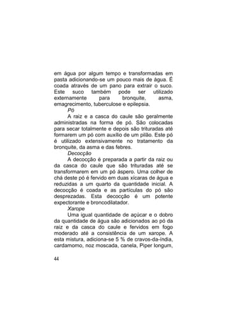 em água por algum tempo e transformadas em
pasta adicionando-se um pouco mais de água. É
coada através de um pano para extrair o suco.
Este suco também pode ser utilizado
externamente        para    bronquite,     asma,
emagrecimento, tuberculose e epilepsia.
      Pó
      A raiz e a casca do caule são geralmente
administradas na forma de pó. São colocadas
para secar totalmente e depois são trituradas até
formarem um pó com auxílio de um pilão. Este pó
é utilizado extensivamente no tratamento da
bronquite, da asma e das febres.
      Decocção
      A decocção é preparada a partir da raiz ou
da casca do caule que são trituradas até se
transformarem em um pó áspero. Uma colher de
chá deste pó é fervido em duas xícaras de água e
reduzidas a um quarto da quantidade inicial. A
decocção é coada e as partículas do pó são
desprezadas. Esta decocção é um potente
expectorante e broncodilatador.
      Xarope
      Uma igual quantidade de açúcar e o dobro
da quantidade de água são adicionados ao pó da
raiz e da casca do caule e fervidos em fogo
moderado até a consistência de um xarope. A
esta mistura, adiciona-se 5 % de cravos-da-índia,
cardamomo, noz moscada, canela, Piper longum,

44
 