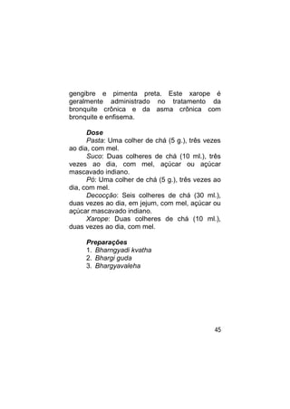 gengibre e pimenta preta. Este xarope é
geralmente administrado no tratamento da
bronquite crônica e da asma crônica com
bronquite e enfisema.

      Dose
      Pasta: Uma colher de chá (5 g.), três vezes
ao dia, com mel.
      Suco: Duas colheres de chá (10 ml.), três
vezes ao dia, com mel, açúcar ou açúcar
mascavado indiano.
      Pó: Uma colher de chá (5 g.), três vezes ao
dia, com mel.
      Decocção: Seis colheres de chá (30 ml.),
duas vezes ao dia, em jejum, com mel, açúcar ou
açúcar mascavado indiano.
      Xarope: Duas colheres de chá (10 ml.),
duas vezes ao dia, com mel.

     Preparações
     1. Bharngyadi kvatha
     2. Bhargi guda
     3. Bhargyavaleha




                                               45
 
